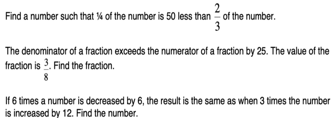 Find a number such that ¼ of the number is 50 less than  2/3  of the number. 
The denominator of a fraction exceeds the numerator of a fraction by 25. The value of the 
fraction is  3/8 . Find the fraction. 
If 6 times a number is decreased by 6, the result is the same as when 3 times the number 
is increased by 12. Find the number.