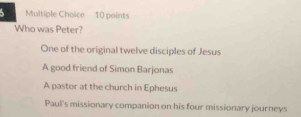 Who was Peter?
One of the original twelve disciples of Jesus
A good friend of Simon Barjonas
A pastor at the church in Ephesus
Paul's missionary companion on his four missionary journeys