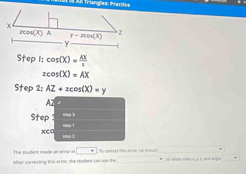 utio  to All Triangles: Practice
Step I: cos (X)= AX/z 
zcos (X)=AX
Step 2: AZ+zcos (X)=y
A2
Step3 step 3
step 1
xco
step 2
The student made an error in . To correct this error, he should
After correcting this error, the student can use the to relate sides x, y, z, and angle^