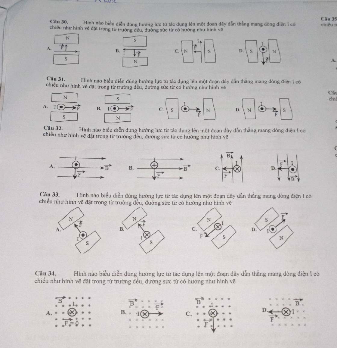 Hình nào biểu diễn đúng hướng lực từ tác dụng lên một đoạn dây dẫn thẳng mang dòng điện I có chiều n
chiều như hình về đặt trong từ trường đều, đường sức từ có hướng như hình vẽ
N
s
A.
B.
 
s
N
A.
Câu 31. Hình nào biểu diễn đúng hướng lực từ tác dụng lên một đoạn dây dẫn thẳng mang dòng điện I có
chiều như hình vẽ đặt trong từ trường đều, đường sức từ có hướng như hình vẽ
Câu
N
schiê
A. Ⅰ f B. I
s
N
Câu 32. Hình nào biểu diễn đúng hướng lực từ tác dụng lên một đoạn dây dẫn thẳng mang dòng điện I có
chiều như hình vẽ đặt trong từ trường đều, đường sức từ có hướng như hình vẽ
(
Câu 33. Hình nào biểu diễn đúng hướng lực từ tác dụng lên một đoạn dây dẫn thẳng mang dòng điện I có
chiều như hình vẽ đặt trong từ trường đều, đường sức từ có hướng như hình vẽ
S F
D. 1
N
Câu 34. Hình nào biểu diễn đúng hướng lực từ tác dụng lên một đoạn dây dẫn thẳng mang dòng điện I có
chiều như hình vẽ đặt trong từ trường đều, đường sức từ có hướng như hình vẽ
B
vector B_x^((*)frac x* x)x^(*)vector F^x
overline B
A.
B.
C.
D. I
F
_circ F_circ =0