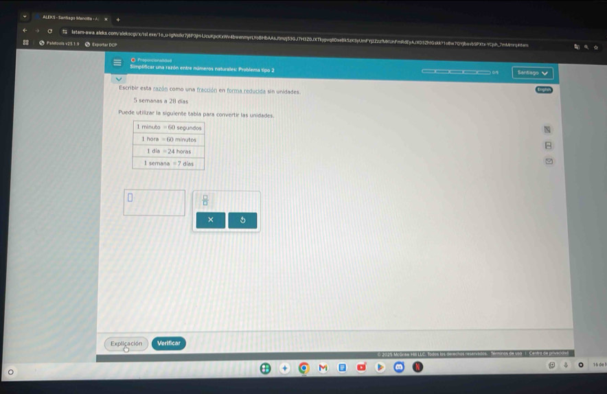 ALEKS - Santiago Mancilla - A
latar-awa.aleks.com/alekscgi/x/islexe/1o_u-IgNsikr7j8P3jH-lJcuKpcKxWv4bwenmyrLYo8HbAAsJtmzj53GJ7H328JXTkypvq8DxeBk5zK5yUmFYj2ZzzfMKUfmiidEyAJXD3ZhtGskk71o8w7QYjbavb5PXtx-YCjsh_7mMmrqtem
Patetoots v25.1.9  Exportar DCP
O Proportionaliden
Simplificar una razón entre números naturales: Problensa tipo 2 ___0 Santiago 
Escribir esta razón como una fracción en forma reducida sin unidades.
5 semanas a 28 días
Puede utilizar la siguiente tabla para convertir las unidades.
 □ /□  
×
Explicación Verificar
16 de