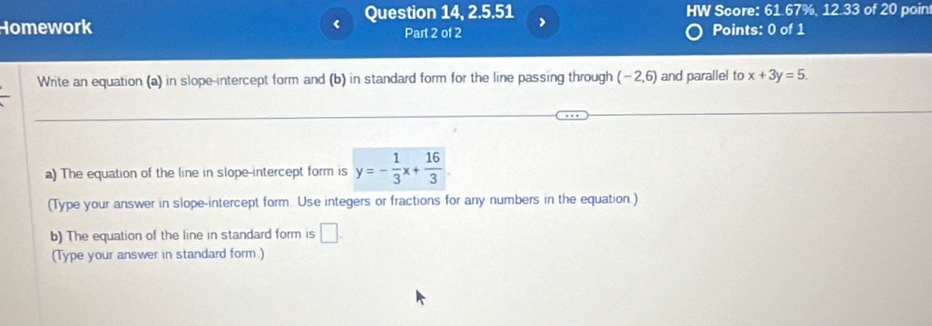 Homework < Question 14, 2.5.51 HW Score: 61.67%, 12.33 of 20 poin 
Part 2 of 2 Points: 0 of 1 
Write an equation (a) in slope-intercept form and (b) in standard form for the line passing through  (-2,6) and parallel to x+3y=5. 
a) The equation of the line in slope-intercept form is y=- 1/3 x+ 16/3 
(Type your answer in slope-intercept form. Use integers or fractions for any numbers in the equation.) 
b) The equation of the line in standard form is □ . 
(Type your answer in standard form.)