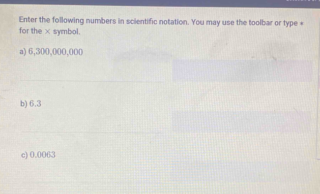 Enter the following numbers in scientific notation. You may use the toolbar or type *
for the × symbol.
a) 6,300,000,000
b) 6.3
c) 0.0063