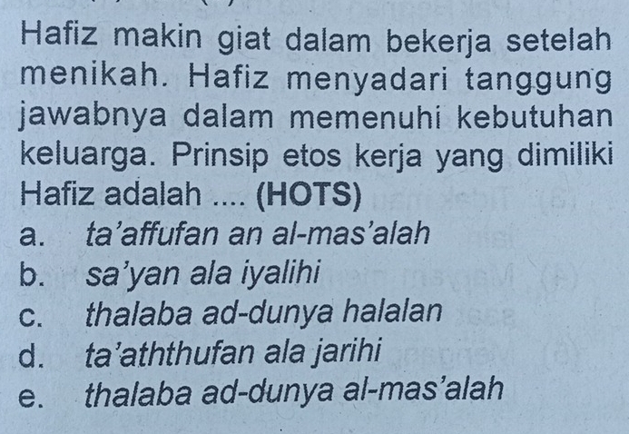 Hafiz makin giat dalam bekerja setelah
menikah. Hafiz menyadari tanggung
jawabnya dalam memenuhi kebutuhan 
keluarga. Prinsip etos kerja yang dimiliki
Hafiz adalah .... (HOTS)
a. ta’affufan an al-mas’alah
b. sa’yan ala iyalihi
c. thalaba ad-dunya halalan
d. ta’aththufan ala jarihi
e. thalaba ad-dunya al-mas’alah