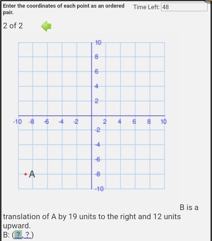 Enter the coordinates of each point as an ordered Time Left: 48
pair.
2 of 2
B is a 
translation of A by 19 units to the right and 12 units 
upward. 
B: (_,?_)