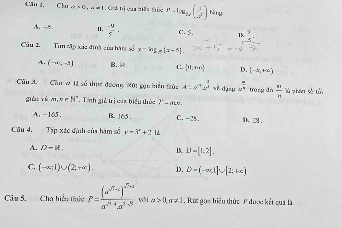 Cho a>0, a!= 1. Giá trị của biểu thức P=log _sqrt[3](a^3)( 1/a^3 ) bằng:
A. -5. B.  (-9)/5 . C. 5. D.  9/5 . 
Câu 2. Tìm tập xác định của hàm số y=log _sqrt(7)(x+5).
A. (-∈fty ;-5) B. R C. (0;+∈fty ) D. (-5;+∈fty )
Câu 3. Cho a là số thực dương. Rút gọn biểu thức A=a^(-7)· a^(frac 2)5 về dạng a^(frac m)n trong đó  m/n  là phân số tối
giản và m, n∈ N^*. Tính giá trị của biểu thức T=mn.
A. −165. B. 165. C. -28. D. 28 .
Câu 4. Tập xác định của hàm số y=3^x+2 là
A. D=R. B. D=[1;2].
C. (-∈fty ;1)∪ (2;+∈fty ).
D. D=(-∈fty ;1]∪ [2;+∈fty )
Câu 5. Cho biểu thức P=frac (a^(sqrt(7)-2))^sqrt(7)+2a^(sqrt(5)-4)a^(2-sqrt(5)) với a>0, a!= 1. Rút gọn biểu thức P được kết quả là