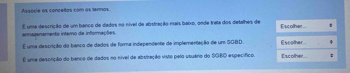 Associe os conceitos com os termos. 
É uma descrição de um banco de dados no nível de abstração mais baixo, onde trata dos detalhes de Escolher... 
armazenamento interno de informações. 
É uma descrição do banco de dados de forma independente de implementação de um SGBD. Escolher... 
É uma descrição do banco de dados no nível de abstração visto pelo usuário do SGBD específico. Escolher...