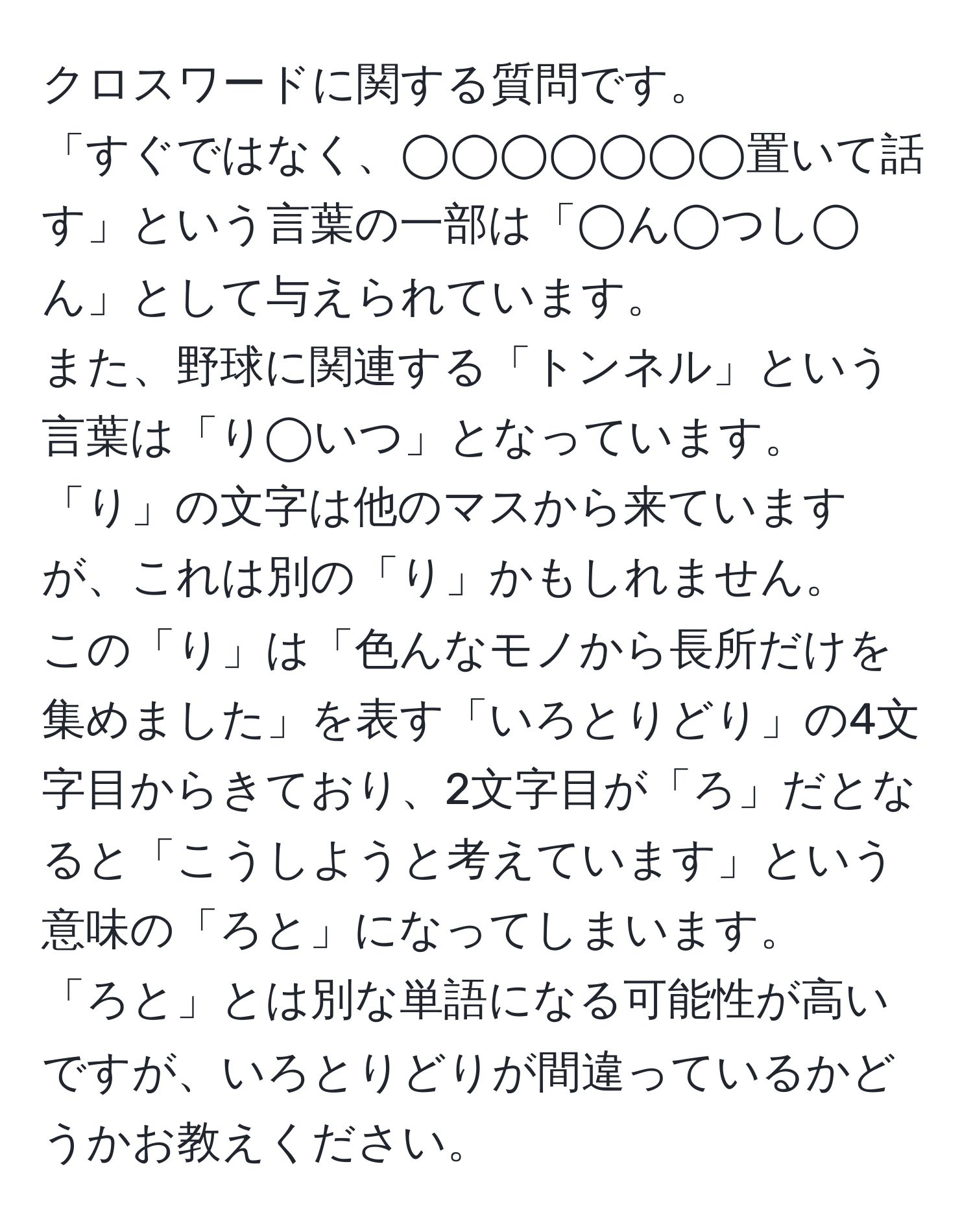 クロスワードに関する質問です。  
「すぐではなく、◯◯◯◯◯◯◯置いて話す」という言葉の一部は「◯ん◯つし◯ん」として与えられています。  
また、野球に関連する「トンネル」という言葉は「り◯いつ」となっています。  
「り」の文字は他のマスから来ていますが、これは別の「り」かもしれません。  
この「り」は「色んなモノから長所だけを集めました」を表す「いろとりどり」の4文字目からきており、2文字目が「ろ」だとなると「こうしようと考えています」という意味の「ろと」になってしまいます。  
「ろと」とは別な単語になる可能性が高いですが、いろとりどりが間違っているかどうかお教えください。