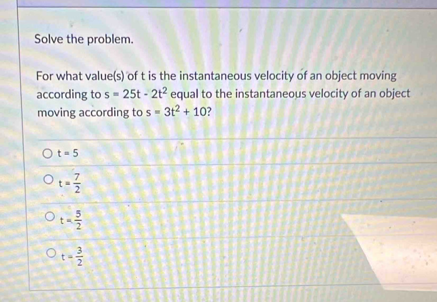 Solve the problem.
For what value(s) of t is the instantaneous velocity of an object moving
according to s=25t-2t^2 equal to the instantaneous velocity of an object
moving according to s=3t^2+10 7
t=5
t= 7/2 
t= 5/2 
t= 3/2 