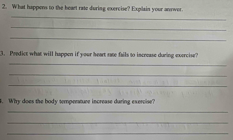 What happens to the heart rate during exercise? Explain your answer. 
_ 
_ 
_ 
3. Predict what will happen if your heart rate fails to increase during exercise? 
_ 
_ 
_ 
4. Why does the body temperature increase during exercise? 
_ 
_ 
_