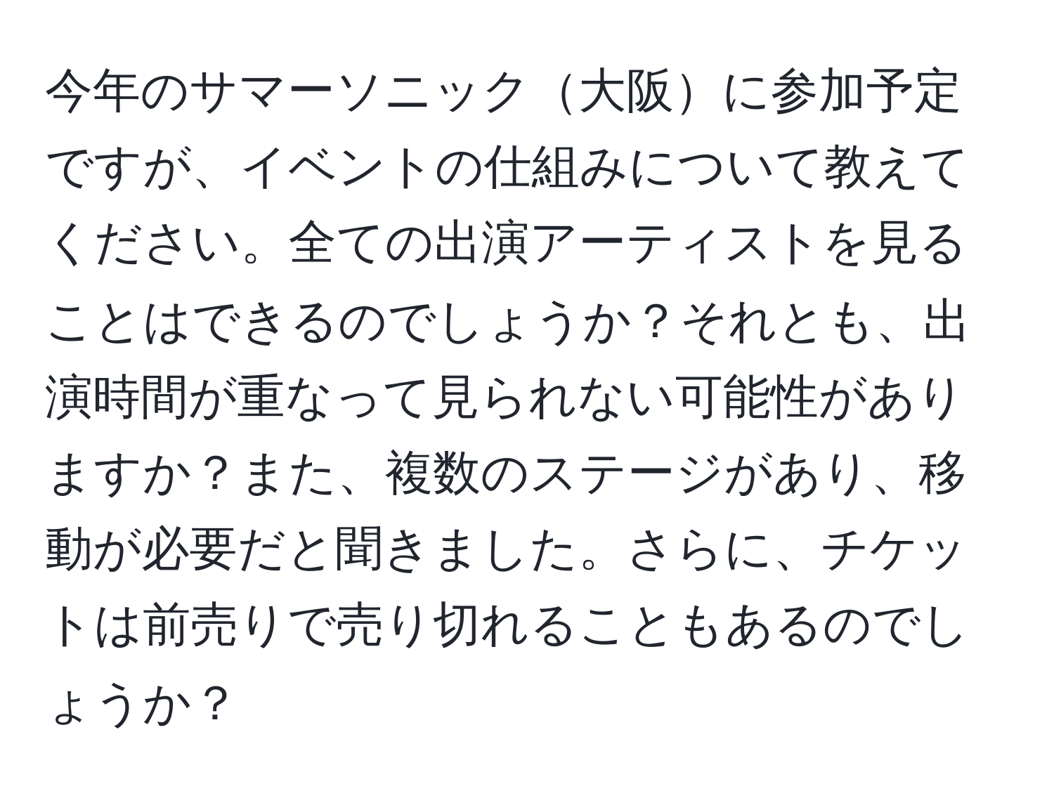 今年のサマーソニック大阪に参加予定ですが、イベントの仕組みについて教えてください。全ての出演アーティストを見ることはできるのでしょうか？それとも、出演時間が重なって見られない可能性がありますか？また、複数のステージがあり、移動が必要だと聞きました。さらに、チケットは前売りで売り切れることもあるのでしょうか？