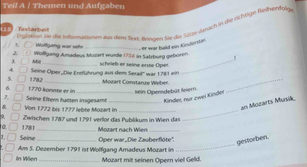 Teil A | Themen und Aufgaben 
1, Ergenzen Sie die Informationen aus dem Text. Bringen Sie die Sätze danach in die richtige Reihenfolge 
15 Textarbeit 
Wolfgang war sehr_ 
, er war bald ein Kinderstär. 
2. Wolfgang Amadeus Mozart wurde 1756 in Salzburg geboren. . 1 
3. Mit_ schrieb er seine erste Oper._ 
4. Seine Oper „Die Entführung aus dem Serail" war 1781 ein 
5. 1782 _Mozart Constanze Weber. 
6. 1770 konnte er in_ 
sein Operndebüt feiern. 
_ 
7. Seine Eltern hatten insgesamt_ 
Kinder, nur zwei Kinder 
8. Von 1772 bis 1777 lebte Mozart in_ 
_ 
an Mozarts Musik. 
9. Zwischen 1787 und 1791 verlor das Publikum in Wien das 
0. 1781 _Mozart nach Wien_ 
1. Seine _Oper war Die Zauberflöte''. 
gestorben. 
Am 5. Dezember 1791 ist Wolfgang Amadeus Mozart in 
_ 
In Wien _Mozart mit seinen Opern viel Geld.