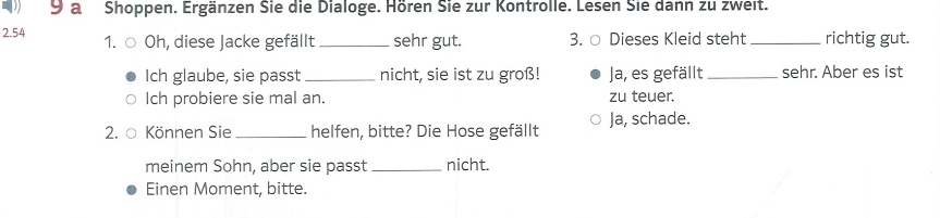 a Shoppen. Ergänzen Sie die Dialoge. Hören Sie zur Kontrolle. Lesen Sie dann zu zweit.
2.54 1. Oh, diese Jacke gefällt_ sehr gut. 3. ○ Dieses Kleid steht _richtig gut.
Ich glaube, sie passt _nicht, sie ist zu groß! Ja, es gefällt _sehr. Aber es ist
Ich probiere sie mal an. zu teuer.
2. ○ Können Sie _helfen, bitte? Die Hose gefällt Ja, schade.
meinem Sohn, aber sie passt_ nicht.
Einen Moment, bitte.