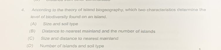 According to the theory of island biogeography, which two characteristics determine the
level of biodiversity found on an island.
(A) Size and soil type
(B) Distance to nearest mainland and the number of islands
(C) Size and distance to nearest mainland
(D) Number of islands and soil type