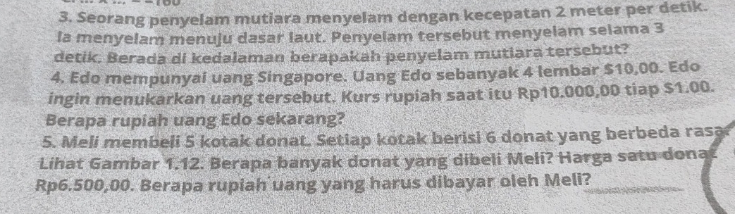 Seorang penyelam mutiara menyelam dengan kecepatan 2 meter per detik. 
la menyelam menuju dasar laut. Penyelam tersebut menyelam selama 3
detik, Berada di kedalaman berapakah penyelam mutlara tersebut? 
4. Edo mempunyai uang Singapore. Uang Edo sebanyak 4 lembar $10,00. Edo 
ingin menukarkan uang tersebut. Kurs rupiah saat itu Rp10.000,00 tiap $1.00. 
Berapa rupiah uang Edo sekarang? 
5. Meli membeli 5 kotak donat. Setiap kotak berisi 6 donat yang berbeda rasa 
Lihat Gambar 1.12. Berapa banyak donat yang dibeli Meli? Harga satu dona
Rp6.500,00. Berapa rupiah uang yang harus dibayar oleh Meli?