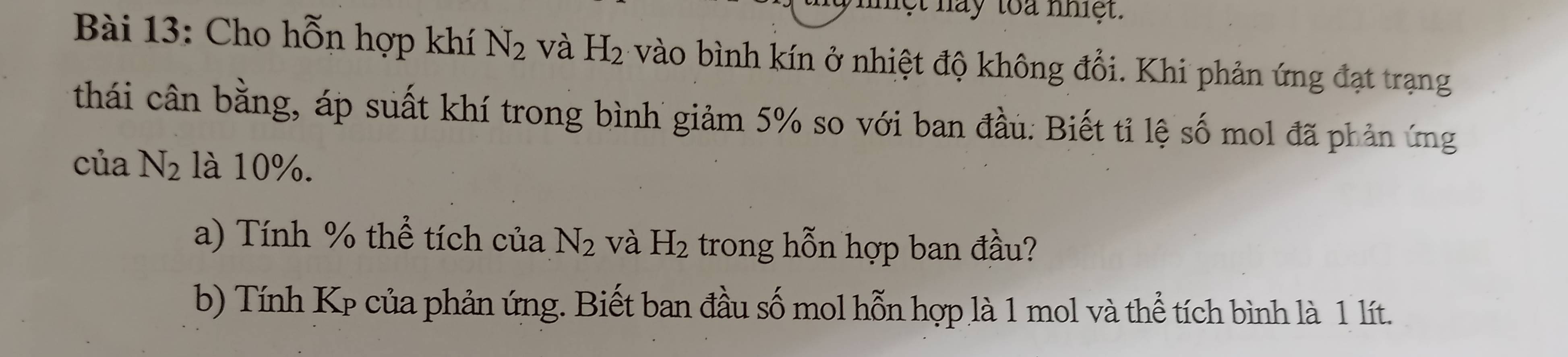 lệt nay toa nhiệt. 
Bài 13: Cho hỗn hợp khí N_2 và H_2 vào bình kín ở nhiệt độ không đổi. Khi phản ứng đạt trạng 
thái cân bằng, áp suất khí trong bình giảm 5% so với ban đầu. Biết tỉ lệ số mol đã phản ứng 
của N_2 là 10%. 
a) Tính % thể tích của N_2 và H_2 trong hỗn hợp ban đầu? 
b) Tính Kp của phản ứng. Biết ban đầu số mol hỗn hợp là 1 mol và thể tích bình là 1 lít.