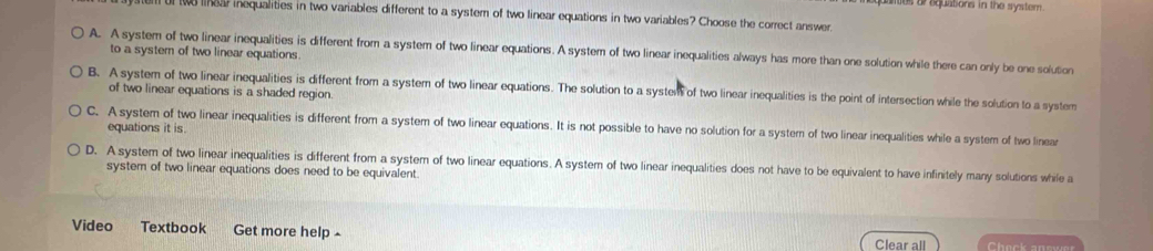 aanes orbeunsons in the system .
l of te linear inequalities in two variables different to a system of two linear equations in two variables? Choose the correct answer
A. A system of two linear inequalities is different from a system of two linear equations. A system of two linear inequalities always has more than one solution while there can only be one solution
to a systern of two linear equations.
B. A system of two linear inequalities is different from a system of two linear equations. The solution to a system of two linear inequalities is the point of intersection while the solution to a system
of two linear equations is a shaded region.
C. A system of two linear inequalities is different from a system of two linear equations. It is not possible to have no solution for a system of two linear inequalities while a system of two linear
equations it is.
D. A system of two linear inequalities is different from a system of two linear equations. A system of two linear inequalities does not have to be equivalent to have infinitely many solutions while a
system of two linear equations does need to be equivalent
Video Textbook Get more help Check snswer
Clear all