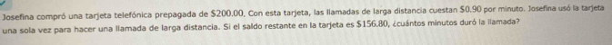 Josefina compró una tarjeta telefónica prepagada de $200.00. Con esta tarjeta, las llamadas de larga distancia cuestan $0.90 por minuto. Josefina usó la tarjeta 
una sola vez para hacer una llamada de larga distancia. Si el saldo restante en la tarjeta es $156,80, ¿cuántos minutos duró la llamada?