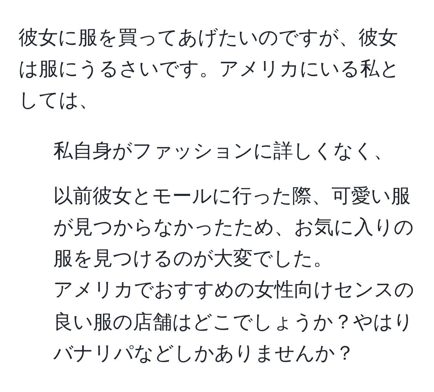 彼女に服を買ってあげたいのですが、彼女は服にうるさいです。アメリカにいる私としては、  
1. 私自身がファッションに詳しくなく、  
2. 以前彼女とモールに行った際、可愛い服が見つからなかったため、お気に入りの服を見つけるのが大変でした。  
アメリカでおすすめの女性向けセンスの良い服の店舗はどこでしょうか？やはりバナリパなどしかありませんか？