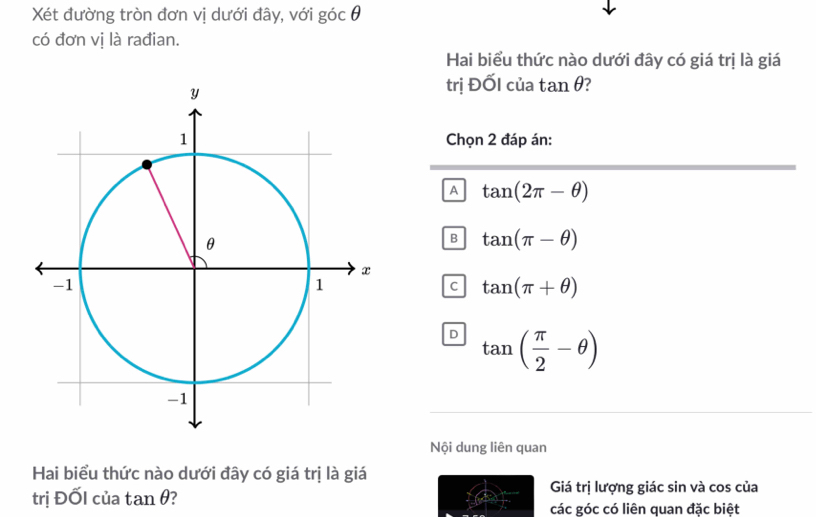 Xét đường tròn đơn vị dưới đây, với góc θ
có đơn vị là rađian.
Hai biểu thức nào dưới đây có giá trị là giá
trị ĐỐI của tan θ?
Chọn 2 đáp án:
A tan (2π -θ )
B tan (π -θ )
C tan (π +θ )
D tan ( π /2 -θ )
Nội dung liên quan
Hai biểu thức nào dưới đây có giá trị là giá
trị ĐốI của tan θ ?
Giá trị lượng giác sin và cos của
các góc có liên quan đặc biệt