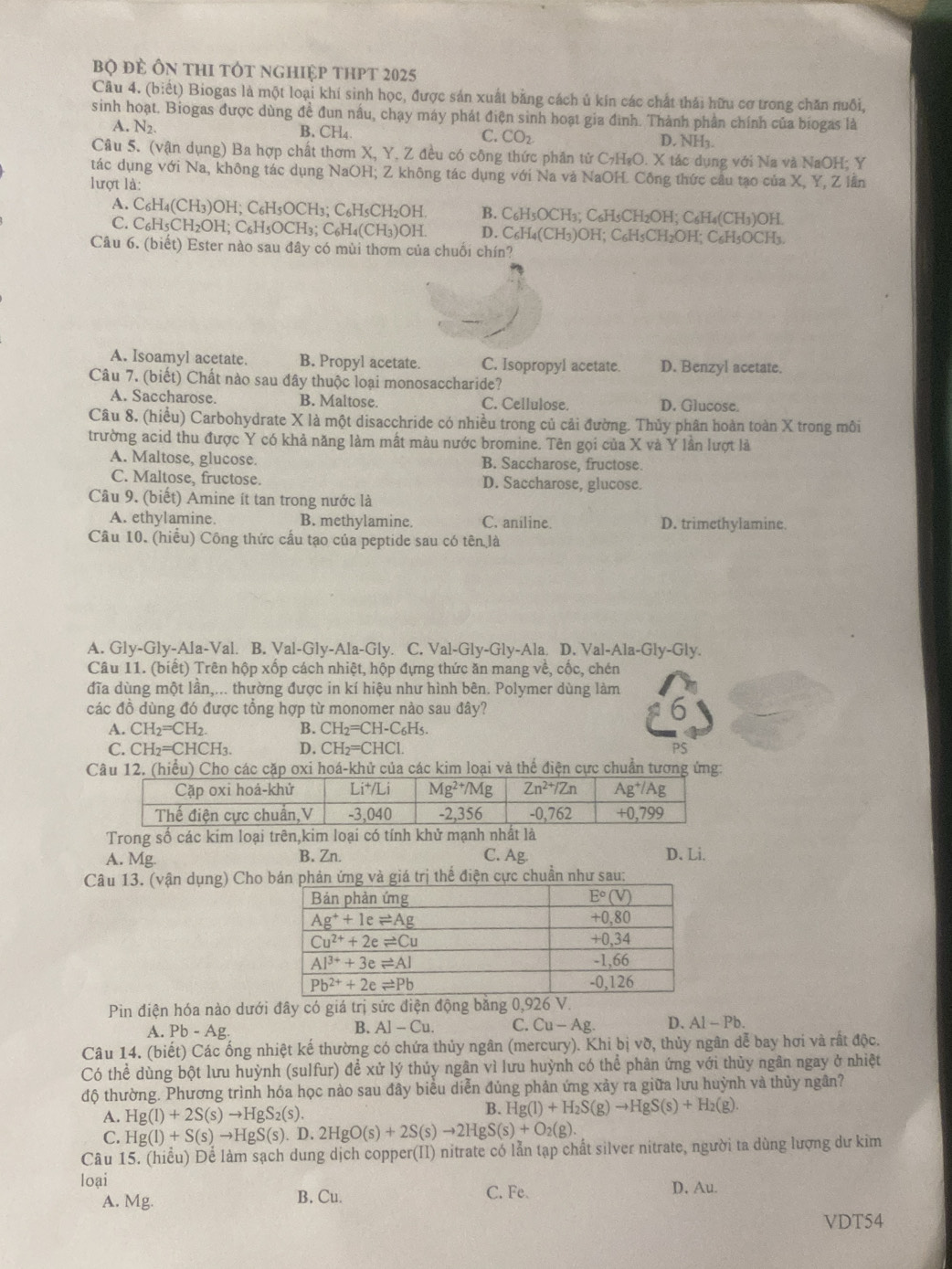 bộ đẻ Ôn thI tÓt nghiệp thpt 2025
Câu 4. (biết) Biogas là một loại khí sinh học, được sản xuất bằng cách ủ kín các chất thái hữu cơ trong chăn nuôi,
sinh hoạt. Biogas được dùng đề đun nấu, chạy máy phát điện sinh hoạt gia đình. Thành phần chính của biogas là
A. N_2
B. CH4. C. CO_2 D. NH1.
Câu 5. (vận dụng) Ba hợp chất thơm X, Y, Z đều có công thức phân tử C7H₃O. X tác dụng với Na và NaOH; Y
tác dụng với Na, không tác dụng NaOH; Z không tác dụng với Na và NaOH. Công thức câu tạo của X, Y, Z lần
lượt là:
A. C₆H4(CH3)OH; C₆H5OCH3; C6H5CH₂OH B. C₆H₅OCH3; C₆H5CH2OH; C₆H₄(CH3)OH
C. C6H5CH2OH; C₆H5OCH3; C6H4(CH3)OH. D. C6H₄(CH3)OH; C₆H5CH2OH; C₆H5OCH3.
Câu 6. (biết) Ester nào sau đây có mùi thơm của chuối chín?
A. Isoamyl acetate. B. Propyl acetate. C. Isopropyl acetate. D. Benzyl acetate.
Câu 7. (biết) Chất nào sau đây thuộc loại monosaccharide?
A. Saccharose. B. Maltose. C. Cellulose. D. Glucose.
Câu 8, (hiểu) Carbohydrate X là một disacchride có nhiều trong củ cải đường. Thủy phân hoàn toàn X trong môi
trường acid thu được Y có khả năng làm mất màu nước bromine. Tên gọi của X và Y lần lượt là
A. Maltose, glucose. B. Saccharose, fructose.
C. Maltose, fructose. D. Saccharose, glucose.
Câu 9. (biết) Amine ít tan trong nước là
A. ethylamine. B. methylamine. C. aniline. D. trimethylamine.
Câu 10. (hiểu) Công thức cầu tạo của peptide sau có tên là
A. Gly-Gly-Ala-Val. B. Val-Gly-Ala-Gly. C. Val-Gly-Gly-Ala. D. Val-Ala-Gly-Gly.
Câu 11. (biết) Trên hộp xốp cách nhiệt, hộp đựng thức ăn mang Vhat e ,cốc, chén
đĩa dùng một lần,... thường được in kí hiệu như hình bên. Polymer dùng làm
các đồ dùng đó được tổng hợp từ monomer nào sau đây? 6
A. CH_2=CH_2 B. CH_2=CH-C_6H_5.
C. CH_2=CHCH_3. D. CH_2=CHCl.
PS
Câu 12. (hiểu) Cho các cặp oxi hoá-khử của các kim loại và thể điện cực chuẩn tương ứng:
Trong số các kim loại trên,kim loại có tính khử mạnh nhất là
A. Mg B. Zn. C. Ag.
D. Li.
Câu 13. (vận dụng) Cho ản ứng và giá trị thể điện cực chuẩn như sau:
Pin điện hóa nào dưới đây có giá trị sức điện động băng 0,926 V.
A. Pb-Ag. A]-Cu. C.Cu-Ag. D. Al-Pb.
B.
Câu 14. (biết) Các ống nhiệt kế thường có chứa thủy ngân (mercury). Khi bị vỡ, thủy ngân dễ bay hơi và rất độc.
Có thể dùng bột lưu huỳnh (sulfur) để xử lý thủy ngân vì lưu huỳnh có thể phân ứng với thủy ngân ngay ở nhiệt
độ thường. Phương trình hóa học nào sau đây biểu diễn đủng phản ứng xảy ra giữa lưu huỳnh và thủy ngân?
A. Hg(l)+2S(s)to HgS_2(s).
B. Hg(l)+H_2S(g)to HgS(s)+H_2(g)
C. Hg(l)+S(s)to HgS(s).D.2HgO(s)+2S(s)to 2HgS(s)+O_2(g).
Câu 15. (hiểu) Để làm sạch dung dịch copper(II) nitrate có lẫn tạp chất silver nitrate, người ta dùng lượng dư kim
loại
A. Mg. B. Cu. C. Fe. D. Au.
VDT54