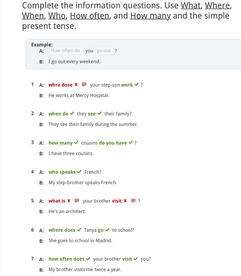 Complete the information questions. Use What, Where,
When, Who, How often, and How many and the simple
present tense.
Example:
A: How often do you go out ?
B: I go out every weekend.
1 A: whre dose x your step-son work ?
B: He works at Mercy Hospital.
2 A: when do they see their family?
B: They see their family during the summer.
3 A: how many cousins do you have ?
B: I have three cousins.
4 A: who speaks French?
B: My step-brother speaks French.
5 A: what is x your brother visit x
B: He's an architect.
6 A: where does Tanya go to school?
B: She goes to school in Madrid.
7 A: how often does your brother visit you?
B: My brother visits me twice a year.