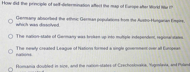 How did the principle of self-determination affect the map of Europe after World War I?
Germany absorbed the ethnic German populations from the Austro-Hungarian Empire,
which was dissolved.
The nation-state of Germany was broken up into multiple independent, regional states.
The newly created League of Nations formed a single government over all European
nations.
Romania doubled in size, and the nation-states of Czechoslovakia, Yugoslavia, and Poland