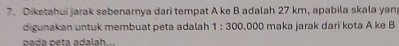 Diketahui jarak sebenarnya dari tempat A ke B adalah 27 km, apabila skala yang 
digunakan untuk membuat peta adalah 1 : 300.000 maka jarak dari kota A ke B
pada peta adalah...