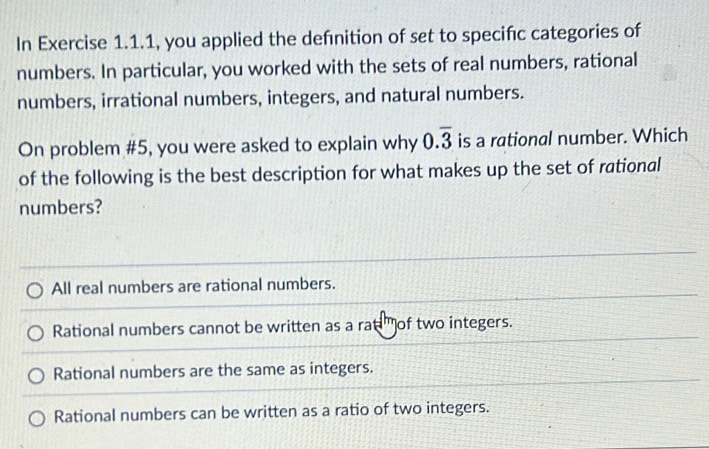 In Exercise 1.1.1, you applied the defnition of set to specifc categories of
numbers. In particular, you worked with the sets of real numbers, rational
numbers, irrational numbers, integers, and natural numbers.
On problem #5, you were asked to explain why 0.overline 3 is a rational number. Which
of the following is the best description for what makes up the set of rational
numbers?
All real numbers are rational numbers.
Rational numbers cannot be written as a rat of two integers.
Rational numbers are the same as integers.
Rational numbers can be written as a ratio of two integers.