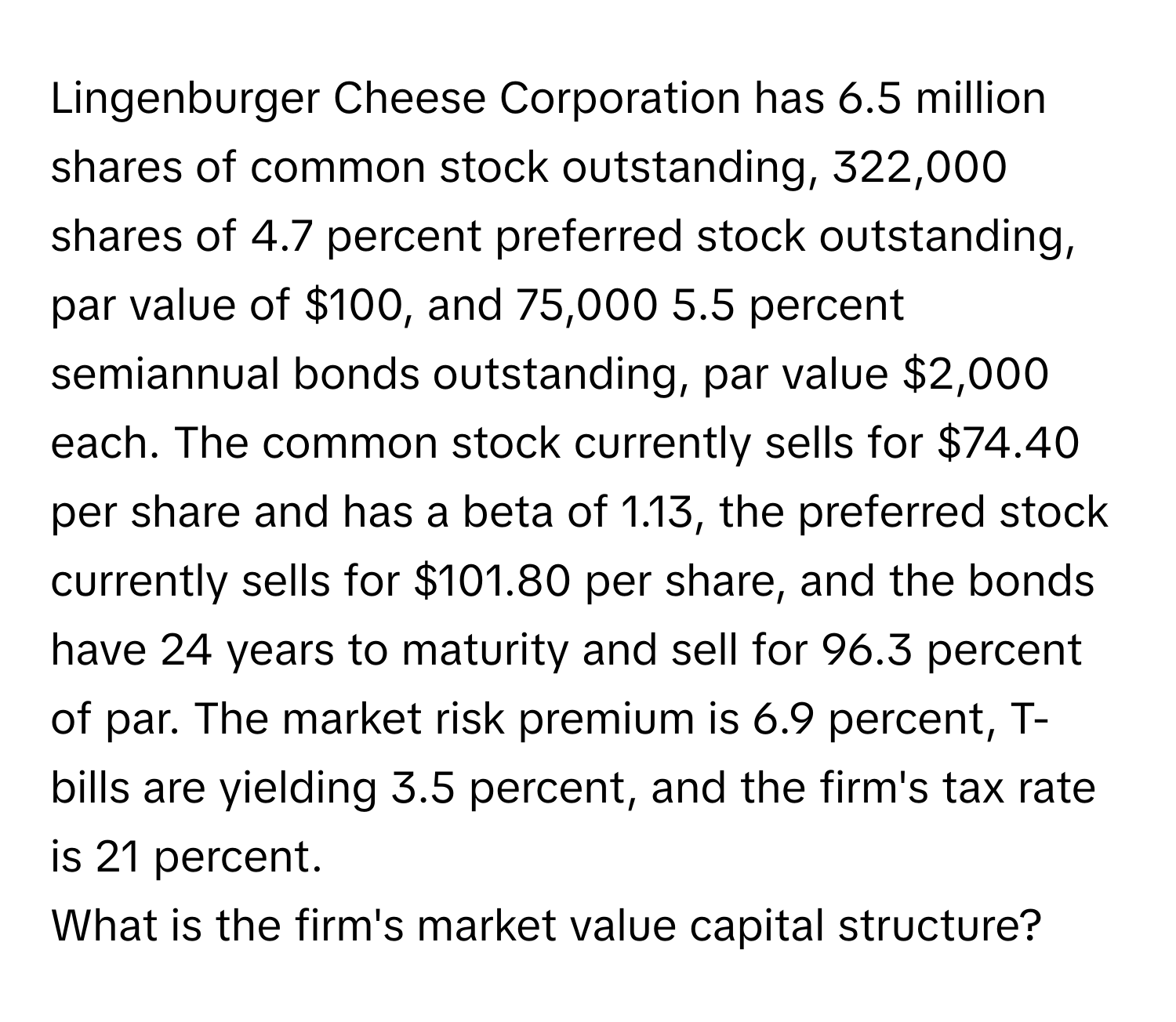 Lingenburger Cheese Corporation has 6.5 million shares of common stock outstanding, 322,000 shares of 4.7 percent preferred stock outstanding, par value of $100, and 75,000 5.5 percent semiannual bonds outstanding, par value $2,000 each. The common stock currently sells for $74.40 per share and has a beta of 1.13, the preferred stock currently sells for $101.80 per share, and the bonds have 24 years to maturity and sell for 96.3 percent of par. The market risk premium is 6.9 percent, T-bills are yielding 3.5 percent, and the firm's tax rate is 21 percent.

What is the firm's market value capital structure?