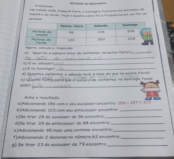 Problemas: Atividade de Matemática 
Na cidade onde Joaquim mora, o zoológico funciona nos períodos da 
manhã e da tarde. Veja o quadro como foi a frequência em um fim de 
semana. 
Agora, calcule e responda: 
a) Qual foi o número total de visitantes na sexta-feira?_ 
_ 
b) E no sábado?_ 
c) E no Domingo?_ 
d) Quantos visitantes o sábado teve a mais do que na sexta-feira? 
e) Quanto faltou para que o número de visitantes no domingo fosse
600?_ 
Ache o resultado: 
a)Adicionando 156 com o seu sucessor encontro: 156+157=313
b)Adicionando 123 com seu antecessor encontro:_ 
c)Se tirar 28 do sucessor de 96 encontro:_ 
d)Se tirar 39 do antecessor de 88 encontro:_ 
e)Adicionando 45 mais uma centena encontro:_ 
f)Adicionando 2 dezenas no número 62 encontro:_ 
g) Se tirar 23 do sucessor de 79 encontro:_