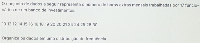 conjunto de dados a seguir representa o número de horas extras mensais trabalhadas por 17 funcio- 
nários de um banco de investimentos:
10 12 12 14 15 16 16 18 19 20 20 21 24 24 25 28 30
Organize os dados em uma distribuição de frequência.