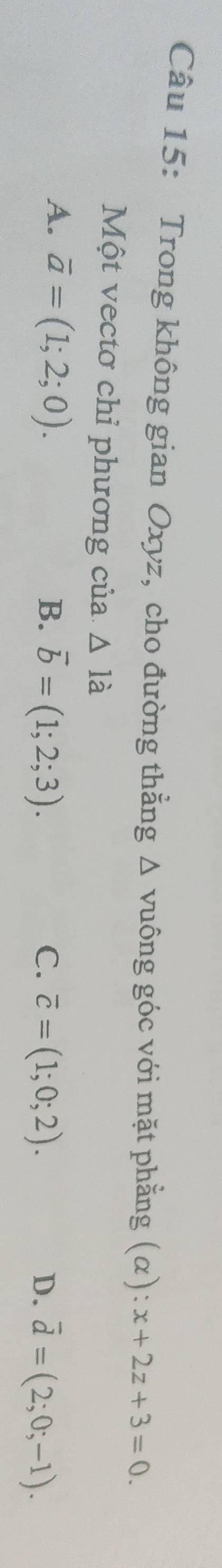 Trong không gian Oxyz, cho đường thẳng △ V uông góc với mặt phẳng (alpha ):x+2z+3=0. 
Một vectơ chỉ phương của △ la
A. overline a=(1;2;0).
B. vector b=(1;2;3). overline c=(1;0;2). D. overline d=(2;0;-1). 
C.