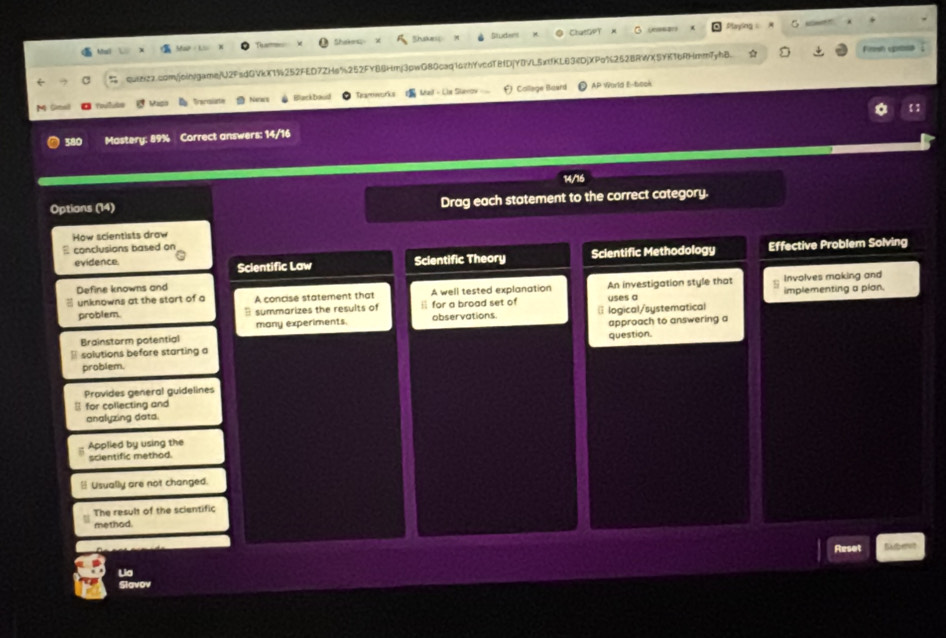Ch t Cw Playing 
Tha
Mai M The thakes Silictess
quiezz.com/join/game/U2FsdQVkX1%252FED7ZHe%252FY84Hmj3pwG80caq16zhYvcdT8fDjY0VL5xtfKL63iDjXPo%262BRWXSYK16RHmmTyhB. Firesh uposa
M Smel foulute Vas D Bacuiate Nanes Barbo Taroworks Mail - Clr Staeo F) College Baurd AP World E-book
380 Mastery: 89% Correct answers: 14/16
14/16
Options (14) Drag each statement to the correct category.
How scientists drow
conclusions based on
evidence Scientific Theory Scientific Methodology Effective Problem Solving
Scientific Law
Define knowns and
unknowns at the start of a A concise statement that A well tested explanation An investigation style that Involves making and
problem. summarizes the results of for a broad set of @ logical/systematical uses a implementing a plan.
many experiments. observations.
Brainstorm potential approach to answering a
solutions before starting a question.
problem.
Provides general guidelines
for collecting and
analyzing data.
Applied by using the
scientific method.
- Usually are not changed.
The result of the scientific
method.
Reset
Slavov