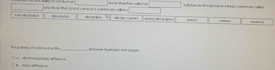 as the ability to conduct an and is therefore called an Substances that produce a large current are called
and those that do not conduct a current are called a
non-electrolyte dissociates electrolyte electric current strong electrolytes anions cations aqueous
The polarity of water is due the _between hydrogen and oxygen.
a. electronegativity difference
b. mass difference