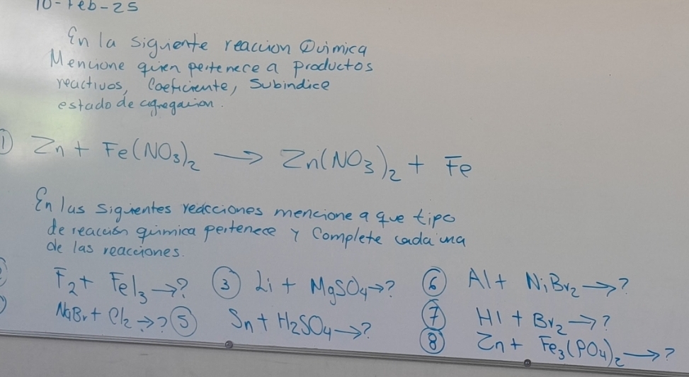 10-7eb-2 S 
In la siquente reaction Dvuimica 
Mencione quien pertenece a productos 
reactivos, Coeficiente, subindice 
estado de cugregaion. 
1 Zn+Fe(NO_3)_2to Zn(NO_3)_2+Fe
In lus siguentes redcciones mencione a gue tips 
dereacuion guimica pertenece y Complete cada mna 
de las reacciones.
F_2+FeI_3to 7 3 Li+MgSO_4to ? 6 Al+N_1Br_2to ?
HI+Br_2to ?
NaBr+Cl_2to ? S Sn+H_2SO_4to ? ⑧ Zn+Fe_3(PO_4)_2to 7