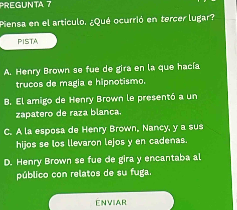 PREGUNTA 7
Piensa en el artículo. ¿Qué ocurrió en tercer lugar?
PISTA
A. Henry Brown se fue de gira en la que hacía
trucos de magia e hipnotismo.
B. El amigo de Henry Brown le presentó a un
zapatero de raza blanca.
C. A la esposa de Henry Brown, Nancy, y a sus
hijos se los llevaron lejos y en cadenas.
D. Henry Brown se fue de gira y encantaba al
público con relatos de su fuga.
ENVIAR