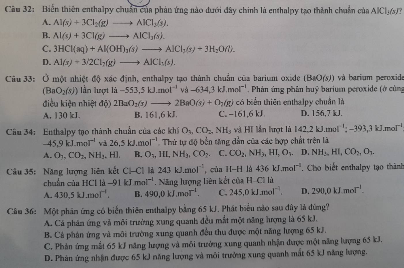 Biến thiên enthalpy chuẩn của phản ứng nào dưới đây chính là enthalpy tạo thành chuẩn của AlCl_3(s) ?
A. Al(s)+3Cl_2(g)to AlCl_3(s).
B. Al(s)+3Cl(g)to AlCl_3(s).
C. 3HCl(aq)+Al(OH)_3(s)to AlCl_3(s)+3H_2O(l).
D. Al(s)+3/2Cl_2(g)to AlCl_3(s).
Câu 33: Ở một nhiệt độ xác định, enthalpy tạo thành chuẩn của barium oxide (BaO(s)) và barium peroxide
(BaO_2(s)) lần lượt la-553,5kJ.moI^(-1)va-634,3kJ.moI^(-1). Phản ứng phân huỷ barium peroxide (ở cùng
điều kiện nhiệt độ) 2BaO_2(s)to 2BaO(s)+O_2(g) có biến thiên enthalpy chuẩn là
A. 130 kJ. B. 161,6 kJ. C. −161,6 kJ. D. 156,7 kJ.
Câu 34: Enthalpy tạo thành chuẩn của các khí O_3,CO_2,NH_3 và HI lần lượt là 142,2kJ.moI^(-1);-393,3kJ.moI^(-1)
-45,9kJ.mol^(-1) và 26,5kJ.mol^(-1). Thứ tự độ bền tăng dần của các hợp chất trên là
A. O_3,CO_2,NH_3.. HI B. O_3,HI,NH_3,CO_2. C. CO_2,NH_3,HI,O_3. D. NH_3,HI,CO_2,O_3.
Câu 35: Năng lượng liên kết Cl-Cl là 243kJ.mol^(-1) , của H-H là 436kJ.mol^(-1). Cho biết enthalpy tạo thành
chuẩn của HCl là -91kJ.mol^(-1).  Năng lượng liên kết của H-Cl là
A. 430,5kJ.mol^(-l). B. 490,0kJ.mol^(-1). C. 245,0kJ.mol^(-1). D. 290,0kJ.mol^(-l).
Câu 36: Một phản ứng có biến thiên enthalpy bằng 65 kJ. Phát biểu nào sau đây là đúng?
A. Cả phản ứng và môi trường xung quanh đều mất một năng lượng là 65 kJ.
B. Cả phản ứng và môi trường xung quanh đều thu được một năng lượng 65 kJ.
C. Phản ứng mất 65 kJ năng lượng và môi trường xung quanh nhận được một năng lượng 65 kJ.
D. Phản ứng nhận được 65 kJ năng lượng và môi trường xung quanh mất 65 kJ năng lượng.