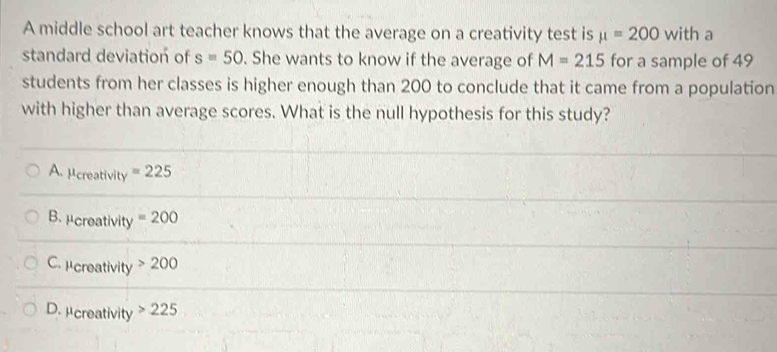 A middle school art teacher knows that the average on a creativity test is mu =200 with a
standard deviation of s=50. She wants to know if the average of M=215 for a sample of 49
students from her classes is higher enough than 200 to conclude that it came from a population
with higher than average scores. What is the null hypothesis for this study?
A. μcreativity =225
B. μcreativity =200
C. μcreativity 200
D. μcreativity 225