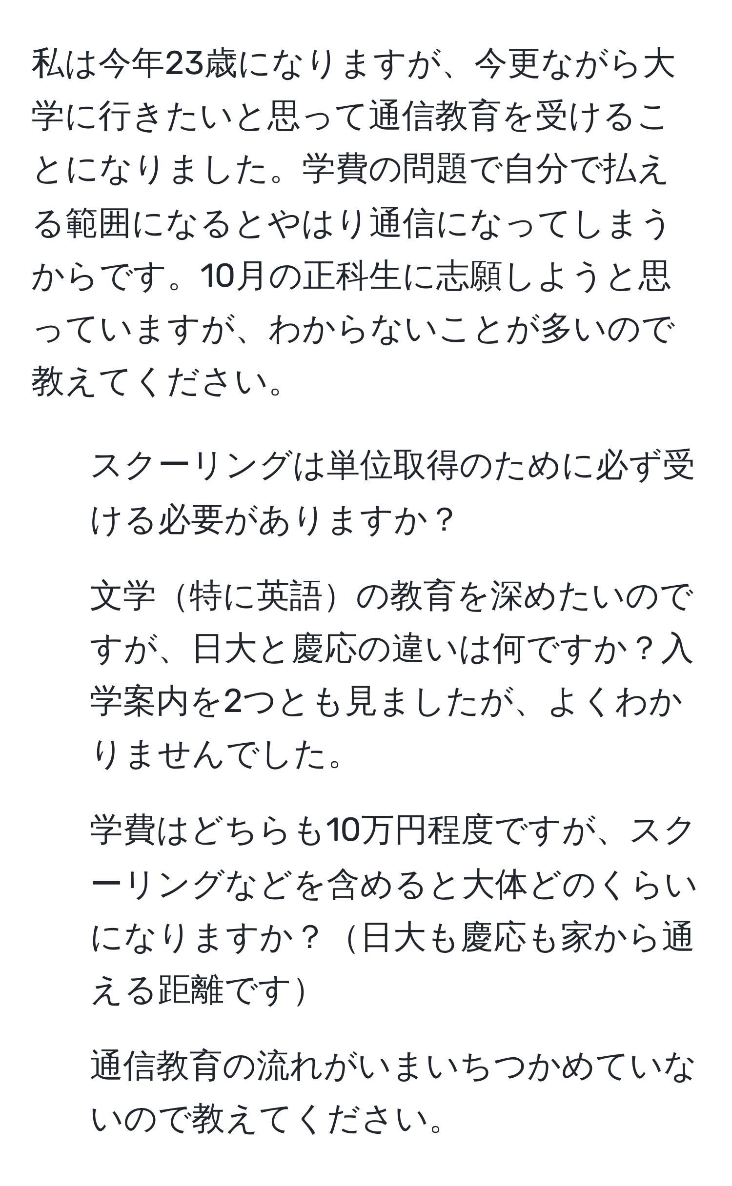 私は今年23歳になりますが、今更ながら大学に行きたいと思って通信教育を受けることになりました。学費の問題で自分で払える範囲になるとやはり通信になってしまうからです。10月の正科生に志願しようと思っていますが、わからないことが多いので教えてください。  
1. スクーリングは単位取得のために必ず受ける必要がありますか？  
2. 文学特に英語の教育を深めたいのですが、日大と慶応の違いは何ですか？入学案内を2つとも見ましたが、よくわかりませんでした。  
3. 学費はどちらも10万円程度ですが、スクーリングなどを含めると大体どのくらいになりますか？日大も慶応も家から通える距離です  
4. 通信教育の流れがいまいちつかめていないので教えてください。