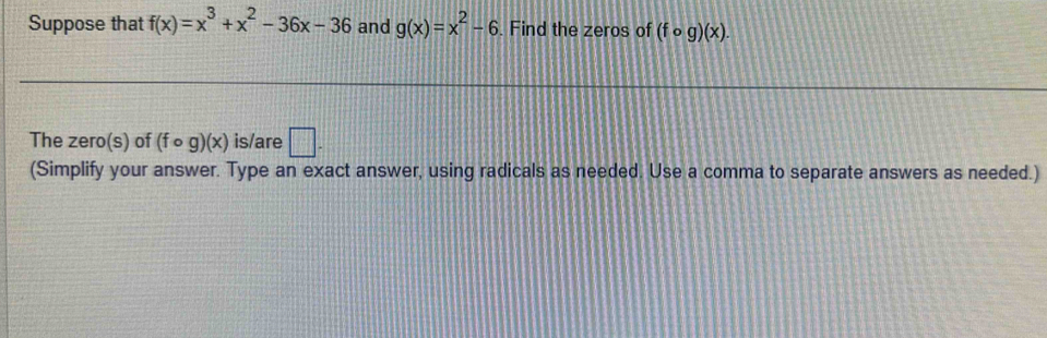 Suppose that f(x)=x^3+x^2-36x-36 and g(x)=x^2-6. Find the zeros of (fcirc g)(x). 
The zero(s) of (fcirc g)(x) is/are □. 
(Simplify your answer. Type an exact answer, using radicals as needed. Use a comma to separate answers as needed.)