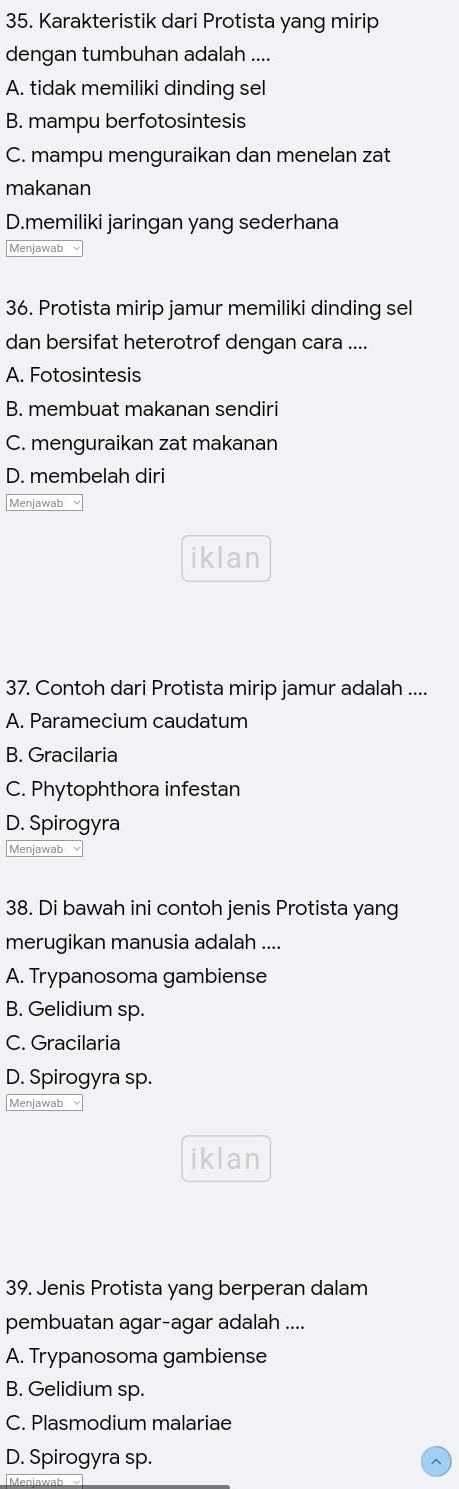 Karakteristik dari Protista yang mirip
dengan tumbuhan adalah ....
A. tidak memiliki dinding sel
B. mampu berfotosintesis
C. mampu menguraikan dan menelan zat
makanan
D.memiliki jaringan yang sederhana
Menjawab
36. Protista mirip jamur memiliki dinding sel
dan bersifat heterotrof dengan cara ....
A. Fotosintesis
B. membuat makanan sendiri
C. menguraikan zat makanan
D. membelah diri
Menjawab
iklan
37. Contoh dari Protista mirip jamur adalah ....
A. Paramecium caudatum
B. Gracilaria
C. Phytophthora infestan
D. Spirogyra
Menjawab
38. Di bawah ini contoh jenis Protista yang
merugikan manusia adalah ....
A. Trypanosoma gambiense
B. Gelidium sp.
C. Gracilaria
D. Spirogyra sp.
Menjawab
iklan
39. Jenis Protista yang berperan dalam
pembuatan agar-agar adalah ....
A. Trypanosoma gambiense
B. Gelidium sp.
C. Plasmodium malariae
D. Spirogyra sp.
Menjawab