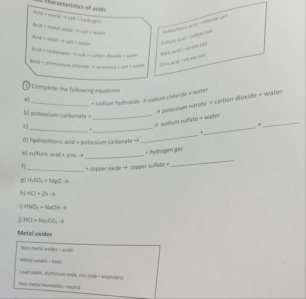 It characteristics of acids
Acid + metal → salt + hydrogen
Acid + metal oxide → salt + water
Hydrochloric acid - chloride salt
Acid + alkali → salt + water
Sulfuric acid - sulfate salt
Acid + carbonates → salt + carbon dioxide + water Nitric acid - nitrate salt
Base + ammonium chloride → ammonia + salt + water Citric acid - citrate salt
1 Complete the following equations
a)
_+ sodium hydroxide → sodium chloride + water
potassium nitrate + carbon dioxide + water
b) potassium carbonate +_
_
c)
sodium sulfate + water
+
_
+
_
_
+
d) hydrochloric acid + potassium carbonate →
_
e) sulfuric acid + zinc →_
+ hydrogen gas
f)
_+ copper oxide → copper sulfate +
_
g) H_2SO_4+MgO
h) HCI+Zn
i) HNO_3+NaOH
j) HCl+Na_2CO_3
Metal oxides
Non metal oxides - acidic
Metal oxides - basic
Lead oxide, aluminium oxide, zinc oxide - amphoteric
Non metal monoxides - neutral