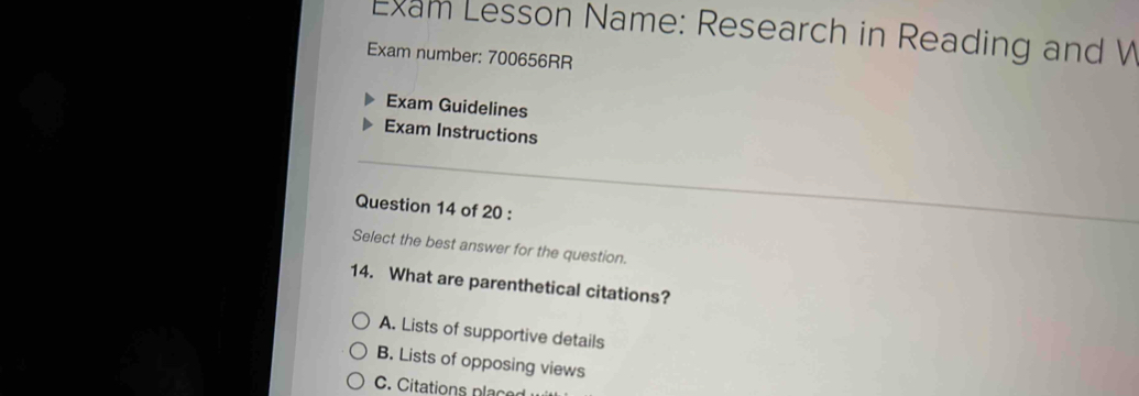 Exam Lesson Name: Research in Reading and W
Exam number: 700656RR
Exam Guidelines
Exam Instructions
Question 14 of 20 :
Select the best answer for the question.
14. What are parenthetical citations?
A. Lists of supportive details
B. Lists of opposing views