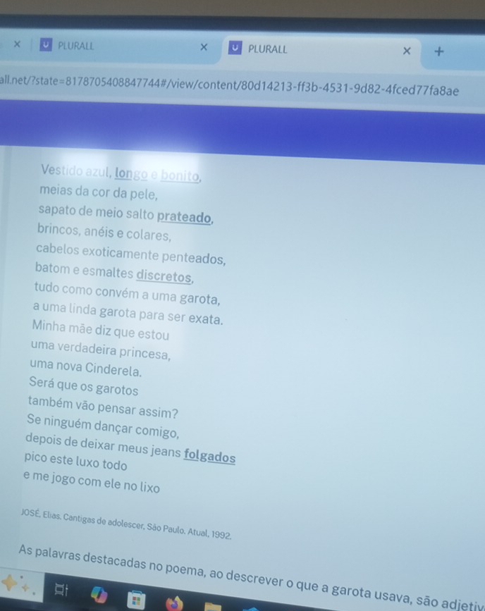 × PLURALL × PLURALL × + 
all.net/?state =81787 5408847744# #/view/content/80d14213-ff3b-4531-9d82-4fced77fa8ae 
Vestido azul, longo e bonito, 
meias da cor da pele, 
sapato de meio salto prateado, 
brincos, anéis e colares, 
cabelos exoticamente penteados, 
batom e esmaltes discretos, 
tudo como convém a uma garota, 
a uma linda garota para ser exata. 
Minha mãe diz que estou 
uma verdadeira princesa, 
uma nova Cinderela. 
Será que os garotos 
também vão pensar assim? 
Se ninguém dançar comigo, 
depois de deixar meus jeans folgados 
pico este luxo todo 
e me jogo com ele no lixo 
JOSÉ, Elias. Cantigas de adolescer, São Paulo. Atual, 1992. 
As palavras destacadas no poema, ao descrever o que a garota usava, são adjetiv