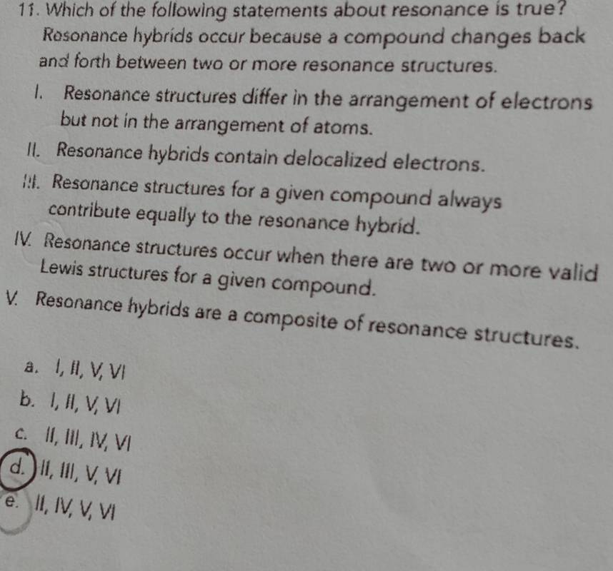 Which of the following statements about resonance is true?
Resonance hybrids occur because a compound changes back
and forth between two or more resonance structures.
I. Resonance structures differ in the arrangement of electrons
but not in the arrangement of atoms.
II. Resonance hybrids contain delocalized electrons.
!I. Resonance structures for a given compound always
contribute equally to the resonance hybrid.
IV. Resonance structures occur when there are two or more valid
Lewis structures for a given compound.
V. Resonance hybrids are a composite of resonance structures.
a. I, II, V, VI
b. I, II, V, VI
c. II, III, IV, VI
d. ) II, III, V, VI
e. II, IV, V, VI