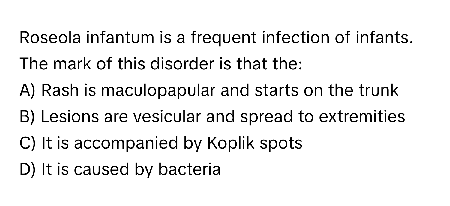 Roseola infantum is a frequent infection of infants. The mark of this disorder is that the:

A) Rash is maculopapular and starts on the trunk
B) Lesions are vesicular and spread to extremities
C) It is accompanied by Koplik spots
D) It is caused by bacteria