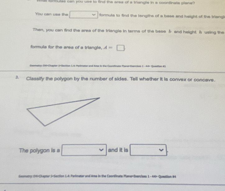 at formulas can you use to find the area of a triangle in a coordinate plane? 
You can use the □ formula to find the lengths of a base and height of the triangi 
Then, you can find the area of the triangle in terms of the base b and height h using the 
formula for the area of a triangle, A=□. 
Gooetry 0×t-Chapter 1× Sec 1.4: Perimeter and Area in the Coordinata Plane=Exercises 1 -44= Question #2 
3. Classify the polygon by the number of sides. Tell whether it is convex or concave. 
The polygon is a □ and it is □. 
Geometry: OK>Chapter 1>Section 1.4: Perimeter and Area in the Coordinate Plane>Exercises 1 - 44> Question #4