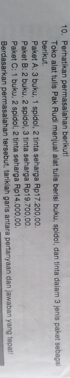 Perhatikan permasalahan berikut! 
Toko alat tulis Pak Rudi menjual alat tulis berisi buku, spidol, dan tinta dalam 3 jenis paket sebagai 
berikut. 
Paket A: 3 buku, 1 spidol, 2 tinta seharga Rp17.200,00. 
Paket B: 2 buku, 2 spidol, 3 tinta seharga Rp19.700,00. 
Paket C: 1 buku, 2 spidol, 2 tinta seharga Rp14.000,00. 
Berdasarkan permasalahan tersebut, tariklah garis antara pertanyaan dan jawaban yang tepat!
