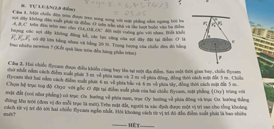 Tự LUẠN(2,0 điểm) 
Câu 1. Một chiếc đèn tròn được treo song song với mặt phẳng nằm ngang bởi ba
sợi dây không dãn xuất phát từ điểm O trên trần nhà và lần lượt buộc vào ba điểm
A,B,C trên đèn tròn sao cho OA,OB,OC đội một vuông góc với nhau. Biết khối
lượng các sợi dây không đáng kể, các lực căng của sợi dây đặt tại điểm O là
vector F_1,vector F_2,vector F_3 có độ lớn bằng nhau và bằng 20 N. Trọng lượng của chiếc đèn đó bằng
bao nhiêu newton ? (Kết quả làm tròn đến hàng phần trăm)
Câu 2. Hai chiếc flycam được điều khiển cùng bay lên tại một địa điểm. Sau một thời gian bay, chiếc flycam
thứ nhất nằm cách điểm xuất phát 3 m về phía nam và 2 m về phía đông, đồng thời cách mặt đất 5m. Chiếc
flycam thứ hai nằm cách điểm xuất phát 6 m về phía bắc và 6 m về phía tây, đồng thời cách mặt đất 5 m.
Chọn hệ trục toạ độ Oxyz với gốc O đặt tại điểm xuất phát của hai chiếc flycam, mặt phẳng (Oxy) trùng với
mặt đất (coi như phẳng) có trục Ox hướng về phía nam, trục Oy hướng về phía đông và trục Oz hướng thẳng
đứng lên trời (đơn vị đo mỗi trục là mét).Trên mặt đất, người ta xác định được một vị trí sao cho tổng khoảng
cách từ vị trí đó tới hai chiếc flycam ngắn nhất. Hỏi khoảng cách từ vị trí đó đến điểm xuất phát là bao nhiêu
mét?
_Hét_